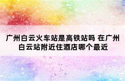 广州白云火车站是高铁站吗 在广州白云站附近住酒店哪个最近